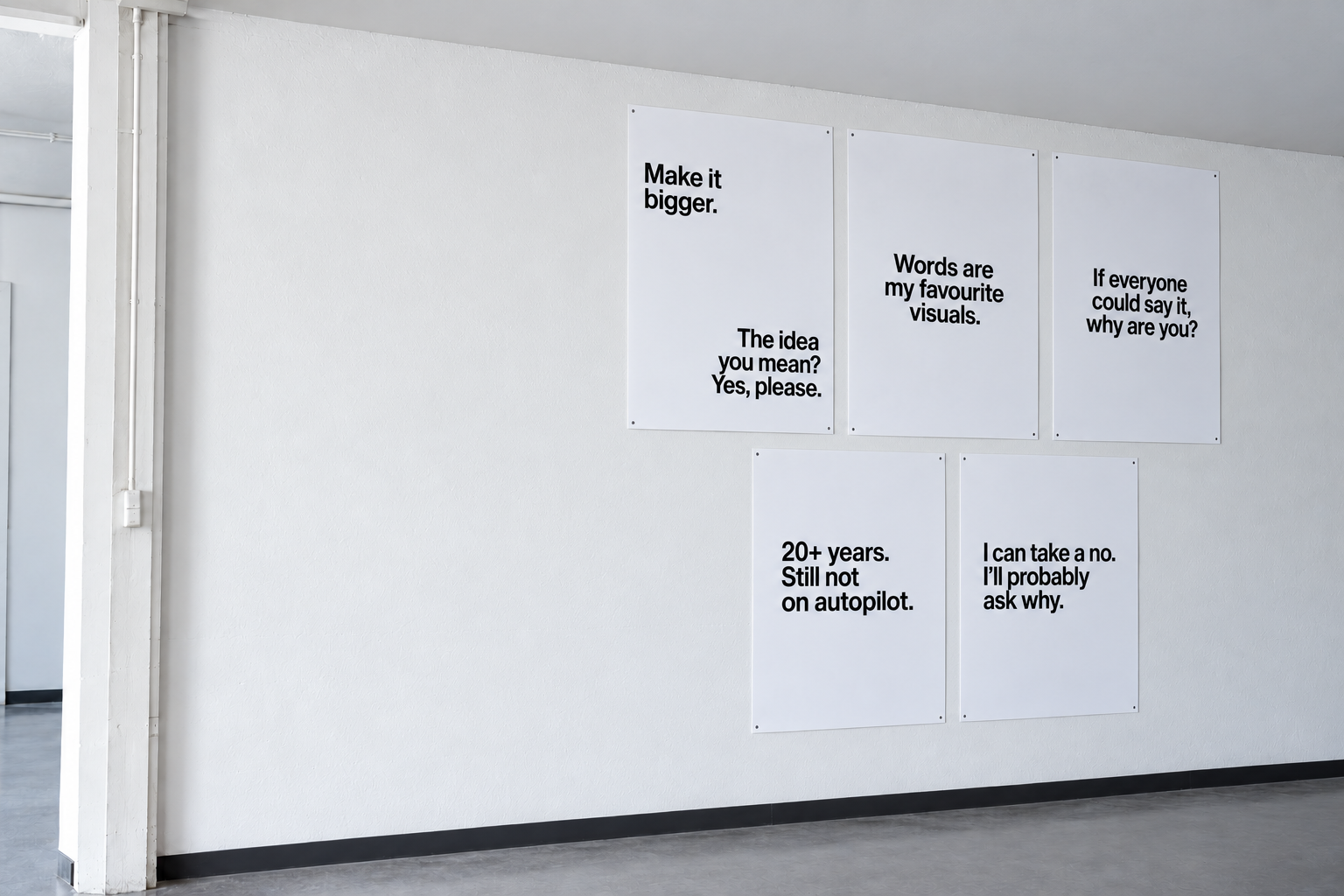 Vijf posters op een witte muur: Make it bigger. The idea you mean? Yes, please. Words are my favourite visuals. If everyone could say it, why are you? 20+ years. Still not on autopilot. I can take a no. I’ll probably ask why.